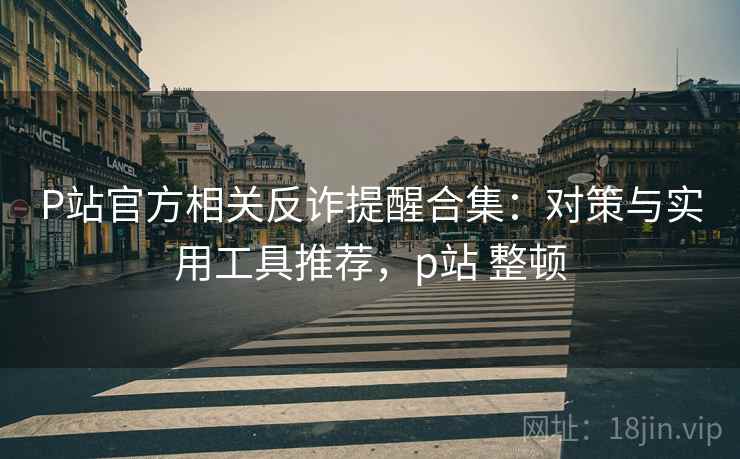 P站官方相关反诈提醒合集:对策与实用工具推荐,p站 整顿 P站官方相关反诈提醒合集:对策与实用工具推荐,p站 整顿