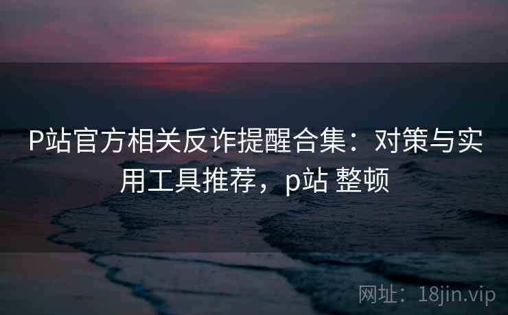 P站官方相关反诈提醒合集:对策与实用工具推荐,p站 整顿 P站官方相关反诈提醒合集:对策与实用工具推荐,p站 整顿