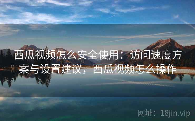 西瓜视频怎么安全使用:访问速度方案与设置建议,西瓜视频怎么操作 西瓜视频怎么安全使用:访问速度方案与设置建议,西瓜视频怎么操作