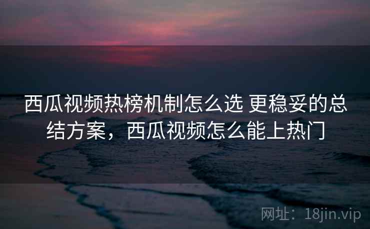 西瓜视频热榜机制怎么选 更稳妥的总结方案,西瓜视频怎么能上热门 西瓜视频热榜机制怎么选 更稳妥的总结方案,西瓜视频怎么能上热门