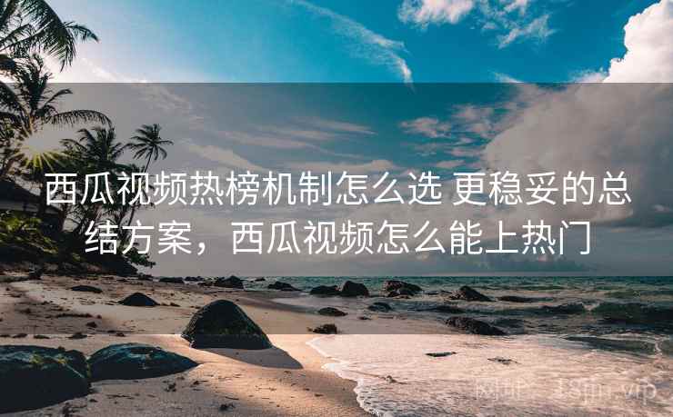 西瓜视频热榜机制怎么选 更稳妥的总结方案,西瓜视频怎么能上热门 西瓜视频热榜机制怎么选 更稳妥的总结方案,西瓜视频怎么能上热门