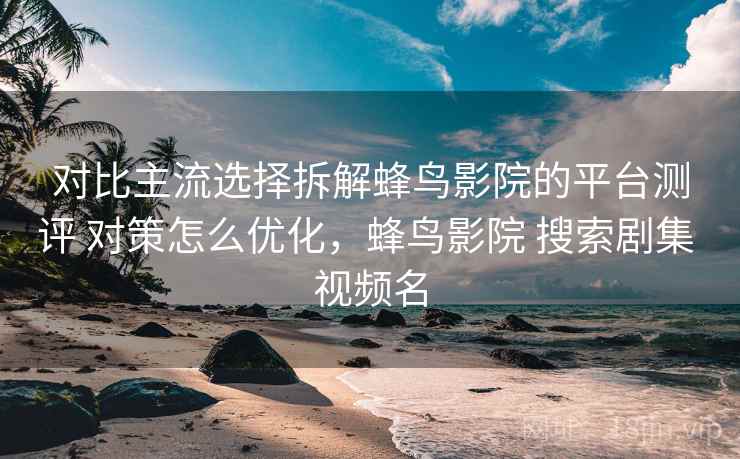 对比主流选择拆解蜂鸟影院的平台测评 对策怎么优化,蜂鸟影院 搜索剧集 视频名 对比主流选择拆解蜂鸟影院的平台测评 对策怎么优化,蜂鸟影院 搜索剧集 视频名