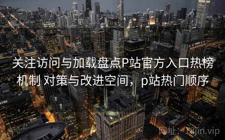 关注访问与加载盘点P站官方入口热榜机制 对策与改进空间,p站热门顺序 关注访问与加载盘点P站官方入口热榜机制 对策与改进空间,p站热门顺序