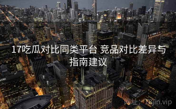 17吃瓜对比同类平台 竞品对比差异与指南建议 17吃瓜对比同类平台 竞品对比差异与指南建议
