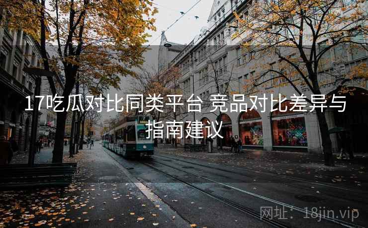 17吃瓜对比同类平台 竞品对比差异与指南建议 17吃瓜对比同类平台 竞品对比差异与指南建议