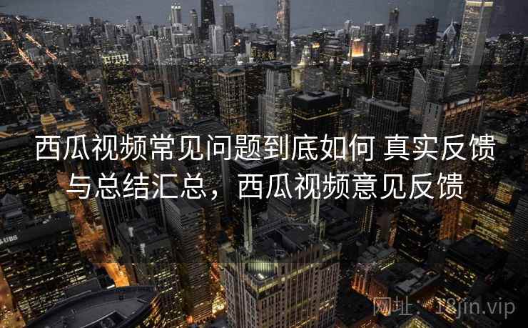 西瓜视频常见问题到底如何 真实反馈与总结汇总,西瓜视频意见反馈 西瓜视频常见问题到底如何 真实反馈与总结汇总,西瓜视频意见反馈