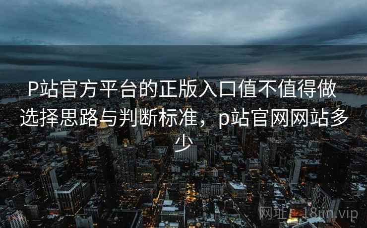 P站官方平台的正版入口值不值得做 选择思路与判断标准,p站官网网站多少 P站官方平台的正版入口值不值得做 选择思路与判断标准,p站官网网站多少