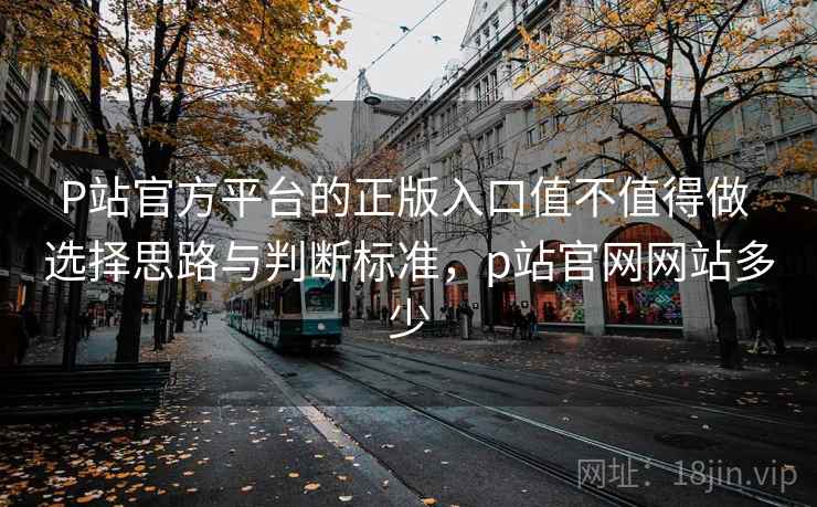 P站官方平台的正版入口值不值得做 选择思路与判断标准,p站官网网站多少 P站官方平台的正版入口值不值得做 选择思路与判断标准,p站官网网站多少