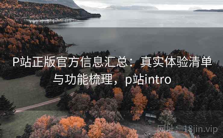 P站正版官方信息汇总:真实体验清单与功能梳理,p站intro P站正版官方信息汇总:真实体验清单与功能梳理,p站intro