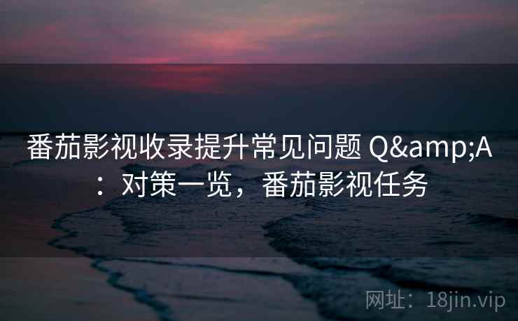 番茄影视收录提升常见问题 Q&A:对策一览,番茄影视任务 番茄影视收录提升常见问题 Q&A:对策一览,番茄影视任务
