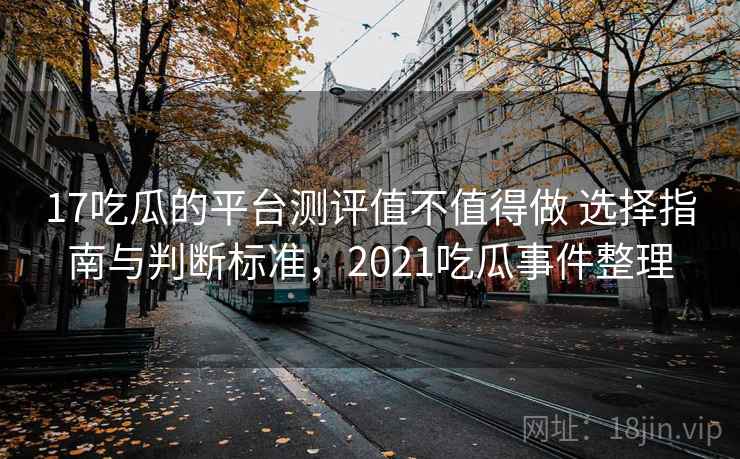 17吃瓜的平台测评值不值得做 选择指南与判断标准,2021吃瓜事件整理 17吃瓜的平台测评值不值得做 选择指南与判断标准,2021吃瓜事件整理