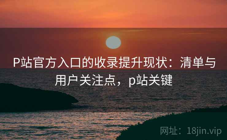 P站官方入口的收录提升现状:清单与用户关注点,p站关键 P站官方入口的收录提升现状:清单与用户关注点,p站关键