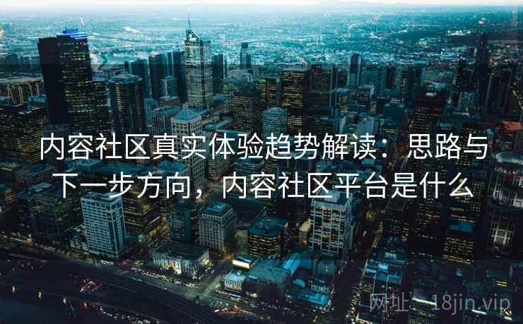 内容社区真实体验趋势解读:思路与下一步方向,内容社区平台是什么 内容社区真实体验趋势解读:思路与下一步方向,内容社区平台是什么