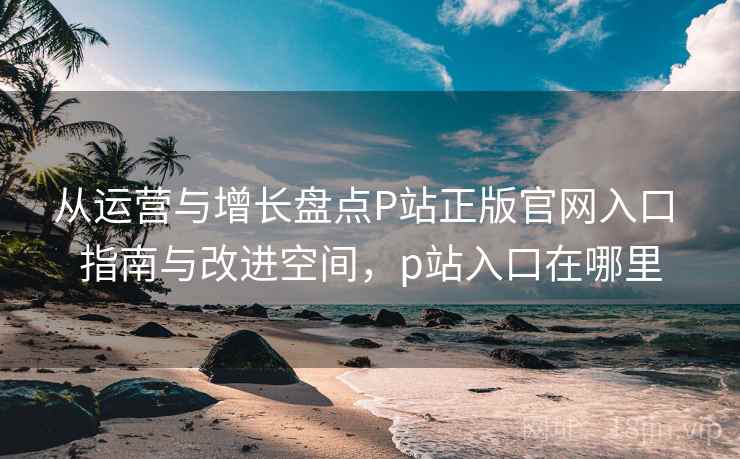 从运营与增长盘点P站正版官网入口 指南与改进空间,p站入口在哪里 从运营与增长盘点P站正版官网入口 指南与改进空间,p站入口在哪里
