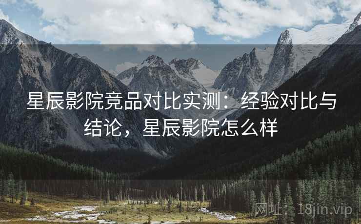 星辰影院竞品对比实测：经验对比与结论，星辰影院怎么样