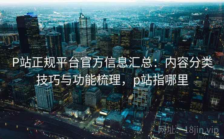 P站正规平台官方信息汇总:内容分类技巧与功能梳理,p站指哪里 P站正规平台官方信息汇总:内容分类技巧与功能梳理,p站指哪里