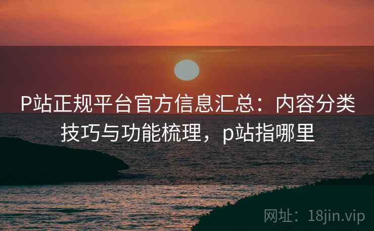 P站正规平台官方信息汇总:内容分类技巧与功能梳理,p站指哪里 P站正规平台官方信息汇总:内容分类技巧与功能梳理,p站指哪里