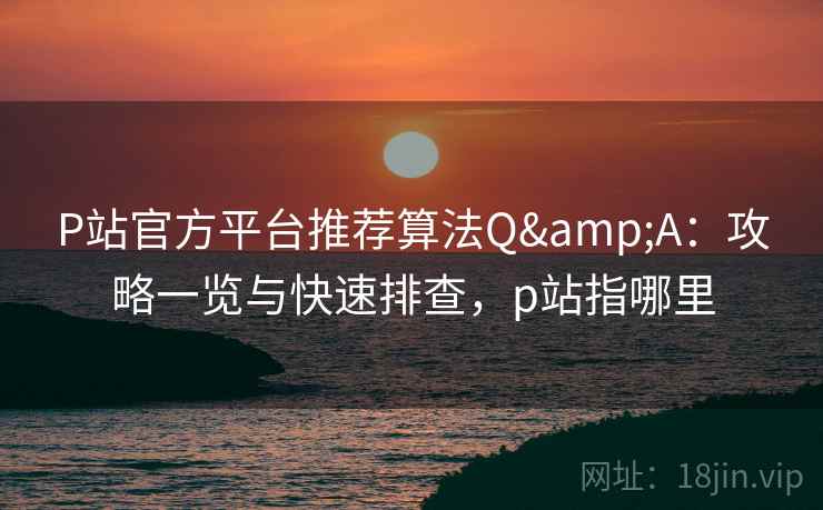 P站官方平台推荐算法Q&A：攻略一览与快速排查，p站指哪里