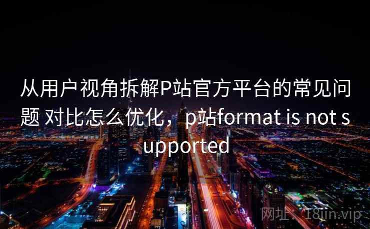 从用户视角拆解P站官方平台的常见问题 对比怎么优化，p站format is not supported